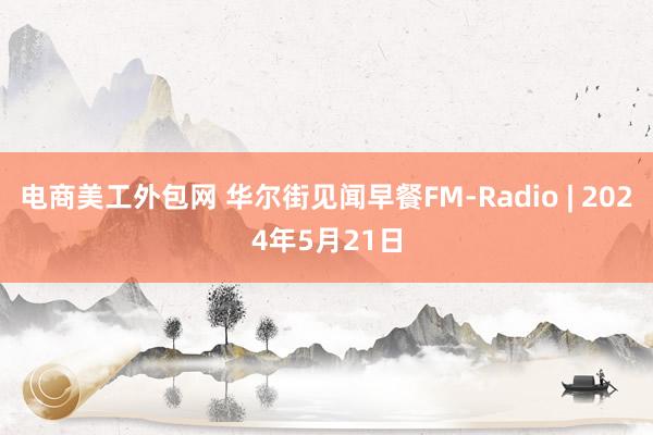 电商美工外包网 华尔街见闻早餐FM-Radio | 2024年5月21日