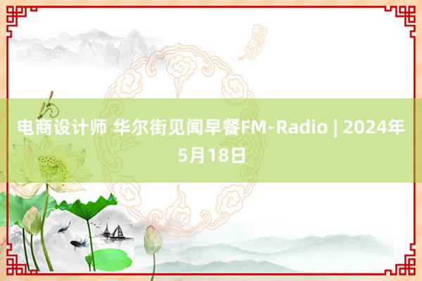 电商设计师 华尔街见闻早餐FM-Radio | 2024年5月18日