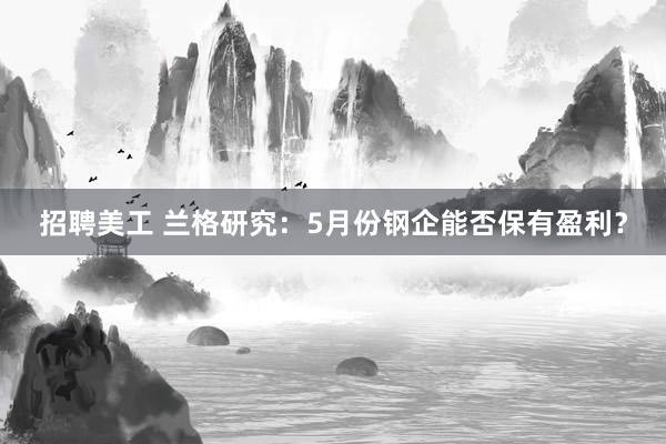 招聘美工 兰格研究：5月份钢企能否保有盈利？