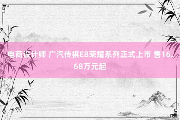 电商设计师 广汽传祺E8荣耀系列正式上市 售16.68万元起