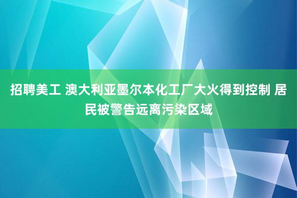 招聘美工 澳大利亚墨尔本化工厂大火得到控制 居民被警告远离污染区域