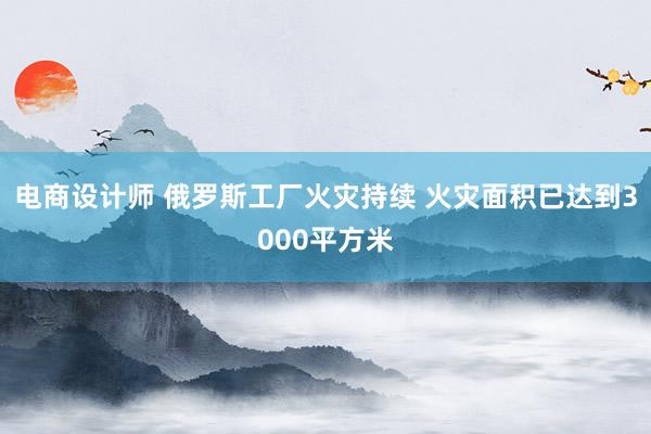 电商设计师 俄罗斯工厂火灾持续 火灾面积已达到3000平方米