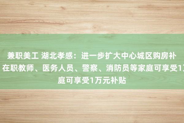 兼职美工 湖北孝感：进一步扩大中心城区购房补贴力度，在职教师、医务人员、警察、消防员等家庭可享受1万元补贴