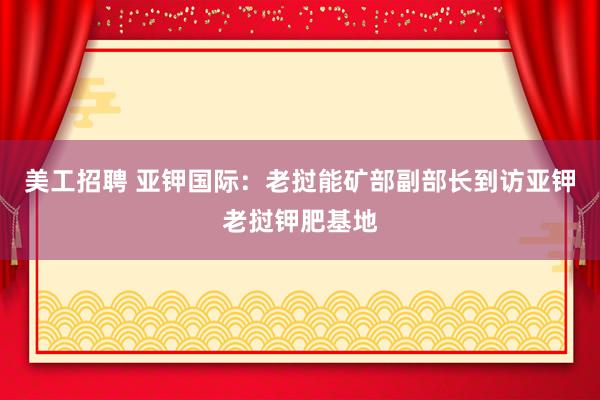 美工招聘 亚钾国际：老挝能矿部副部长到访亚钾老挝钾肥基地