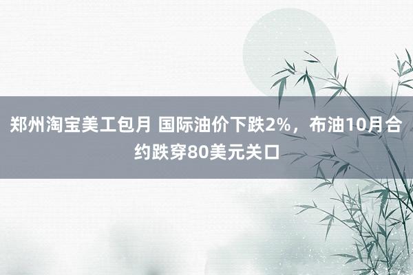 郑州淘宝美工包月 国际油价下跌2%，布油10月合约跌穿80美元关口