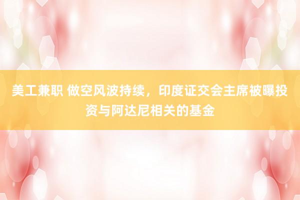 美工兼职 做空风波持续，印度证交会主席被曝投资与阿达尼相关的基金