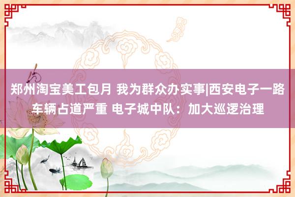 郑州淘宝美工包月 我为群众办实事|西安电子一路车辆占道严重 电子城中队：加大巡逻治理