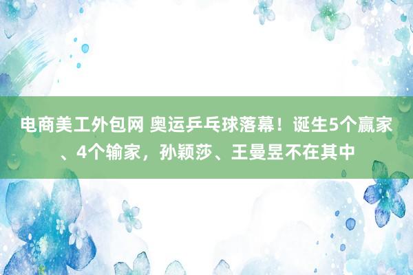 电商美工外包网 奥运乒乓球落幕！诞生5个赢家、4个输家，孙颖莎、王曼昱不在其中