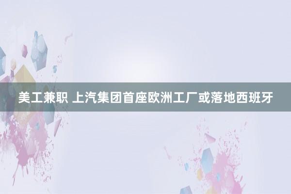 美工兼职 上汽集团首座欧洲工厂或落地西班牙