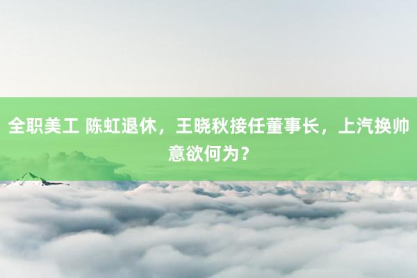 全职美工 陈虹退休，王晓秋接任董事长，上汽换帅意欲何为？