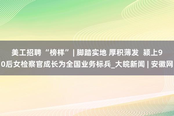 美工招聘 “榜样” | 脚踏实地 厚积薄发  颍上90后女检察官成长为全国业务标兵_大皖新闻 | 安徽网