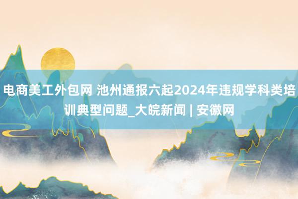 电商美工外包网 池州通报六起2024年违规学科类培训典型问题_大皖新闻 | 安徽网