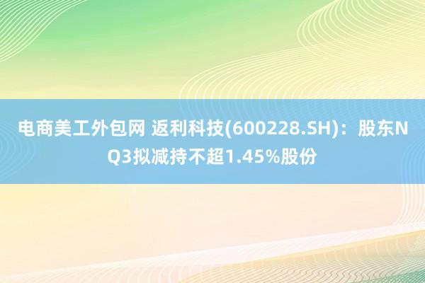 电商美工外包网 返利科技(600228.SH)：股东NQ3拟减持不超1.45%股份