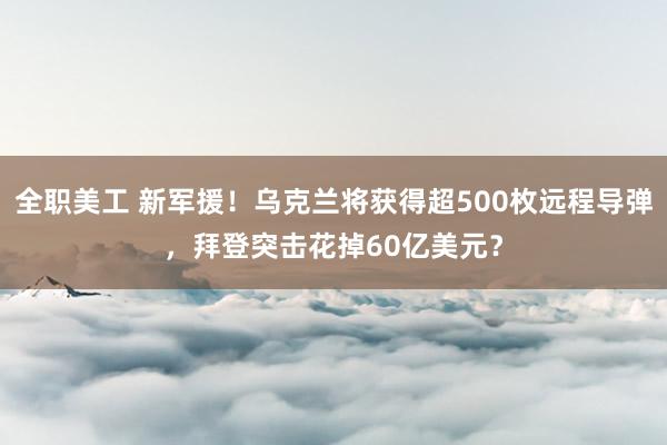 全职美工 新军援！乌克兰将获得超500枚远程导弹，拜登突击花掉60亿美元？